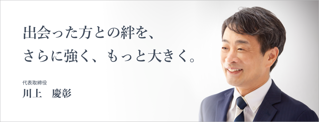 出会った方との絆を、さらに強く、もっと大きく。代表取締役 川上慶彰